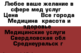 Любое ваше желание в сфере мед.услуг. › Цена ­ 1 100 - Все города Медицина, красота и здоровье » Медицинские услуги   . Свердловская обл.,Среднеуральск г.
